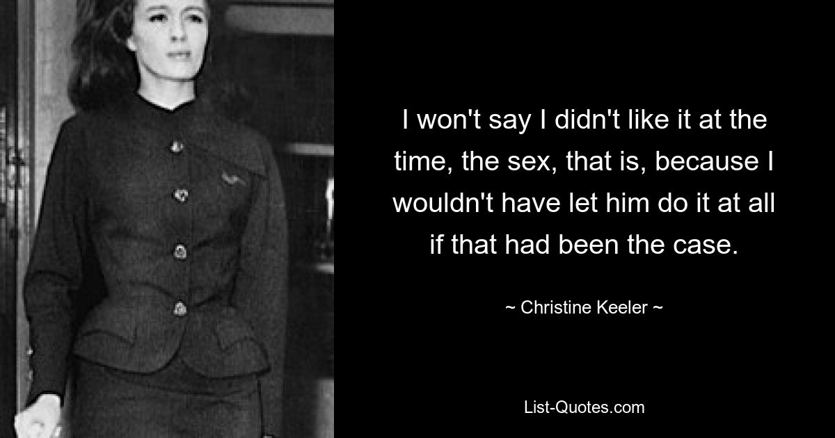 I won't say I didn't like it at the time, the sex, that is, because I wouldn't have let him do it at all if that had been the case. — © Christine Keeler