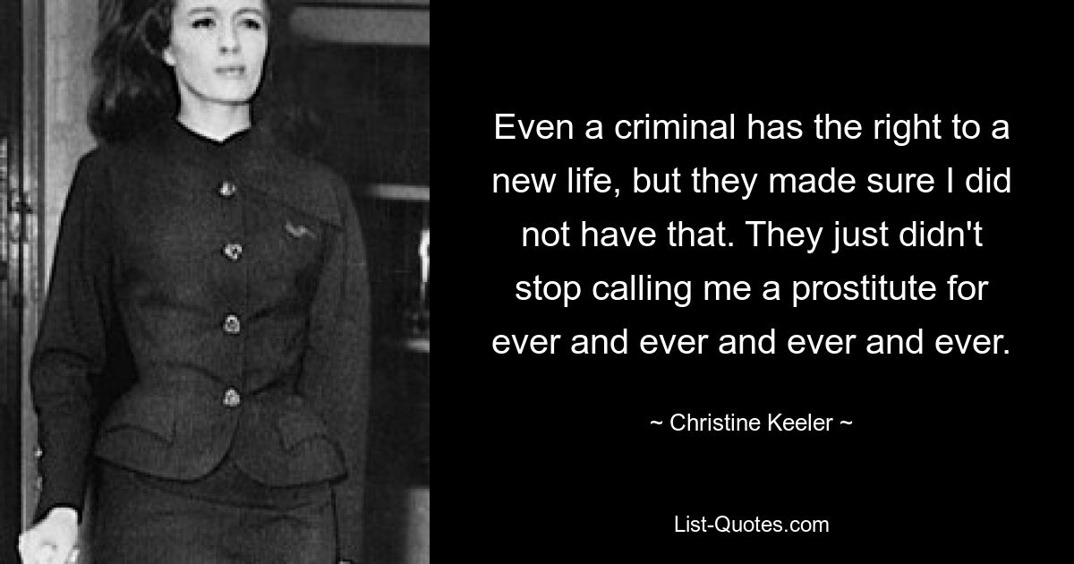 Even a criminal has the right to a new life, but they made sure I did not have that. They just didn't stop calling me a prostitute for ever and ever and ever and ever. — © Christine Keeler