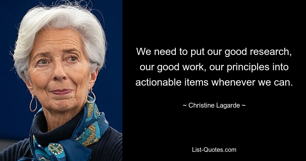 We need to put our good research, our good work, our principles into actionable items whenever we can. — © Christine Lagarde