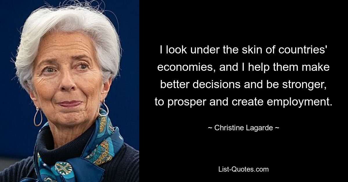 I look under the skin of countries' economies, and I help them make better decisions and be stronger, to prosper and create employment. — © Christine Lagarde