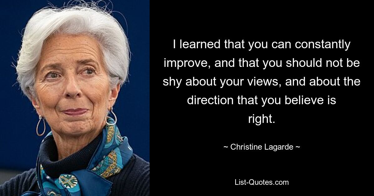 I learned that you can constantly improve, and that you should not be shy about your views, and about the direction that you believe is right. — © Christine Lagarde