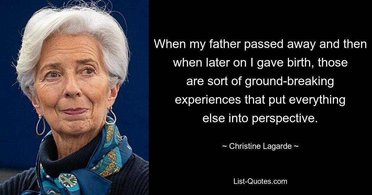 When my father passed away and then when later on I gave birth, those are sort of ground-breaking experiences that put everything else into perspective. — © Christine Lagarde