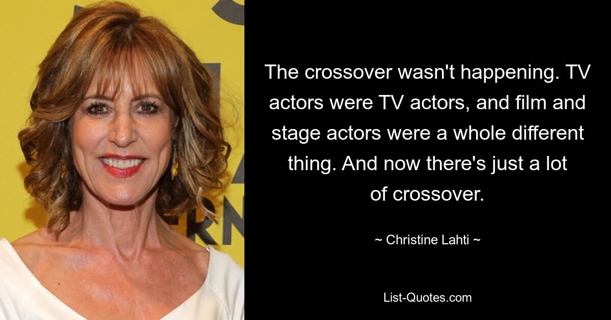 The crossover wasn't happening. TV actors were TV actors, and film and stage actors were a whole different thing. And now there's just a lot of crossover. — © Christine Lahti