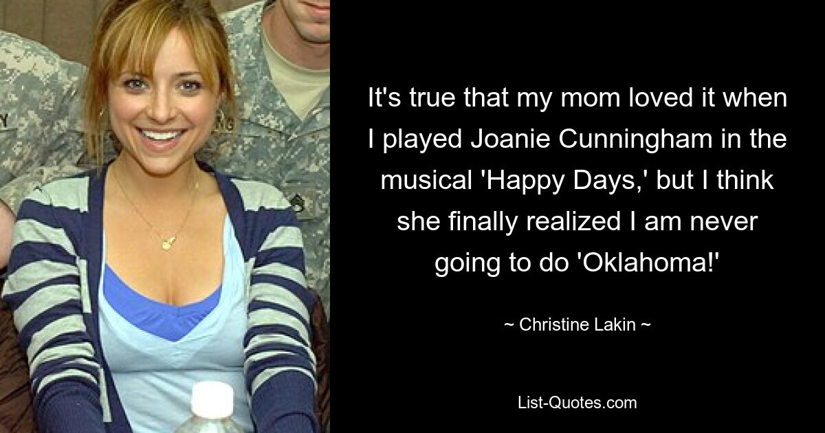 It's true that my mom loved it when I played Joanie Cunningham in the musical 'Happy Days,' but I think she finally realized I am never going to do 'Oklahoma!' — © Christine Lakin