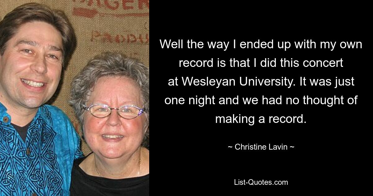 Well the way I ended up with my own record is that I did this concert at Wesleyan University. It was just one night and we had no thought of making a record. — © Christine Lavin