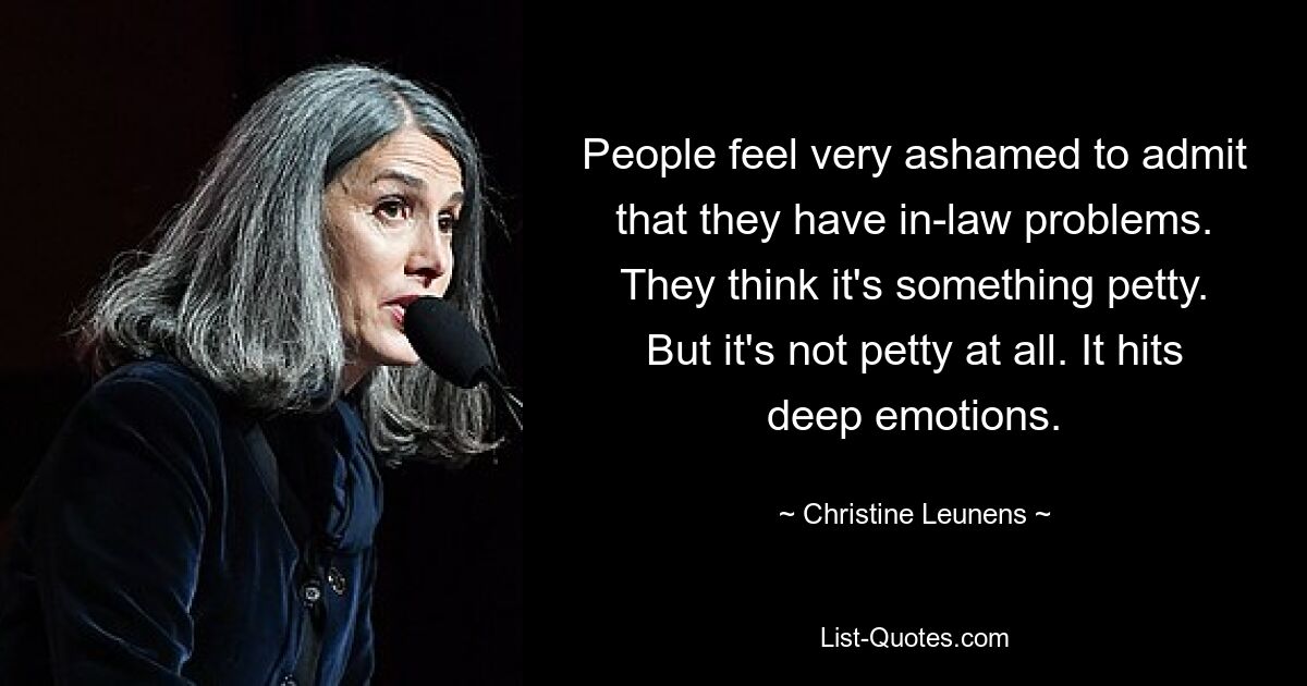 People feel very ashamed to admit that they have in-law problems. They think it's something petty. But it's not petty at all. It hits deep emotions. — © Christine Leunens