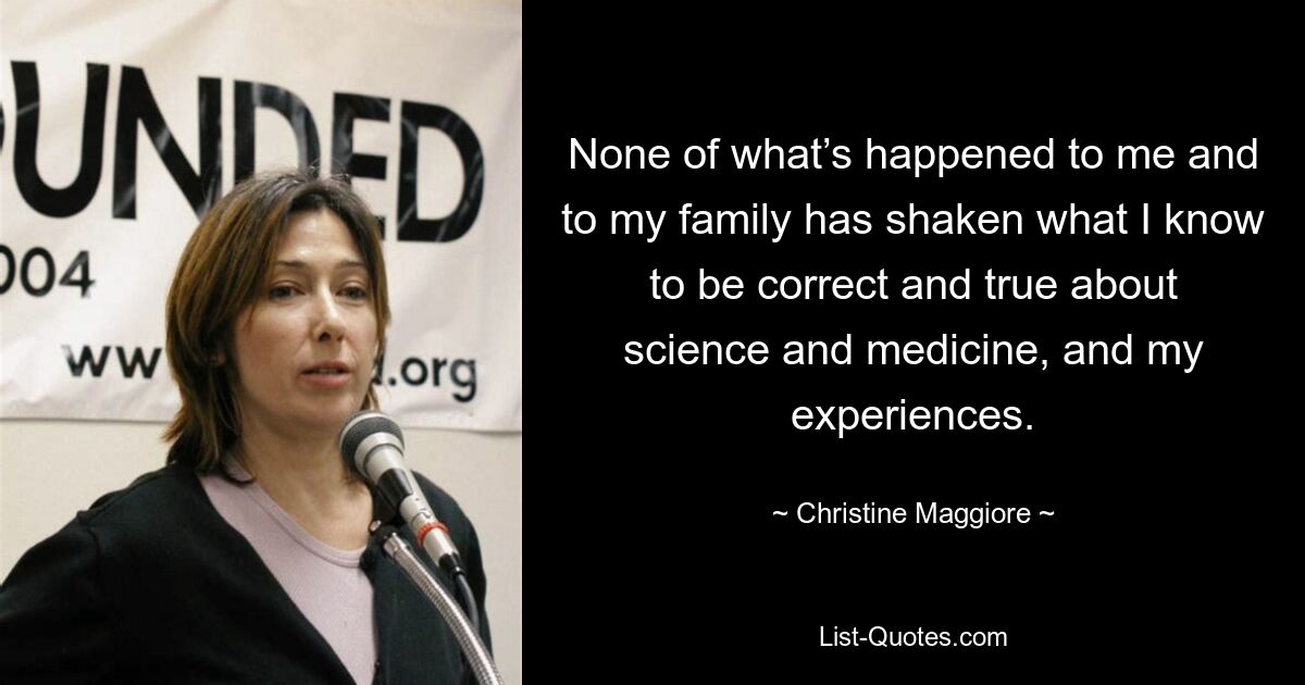 None of what’s happened to me and to my family has shaken what I know to be correct and true about science and medicine, and my experiences. — © Christine Maggiore