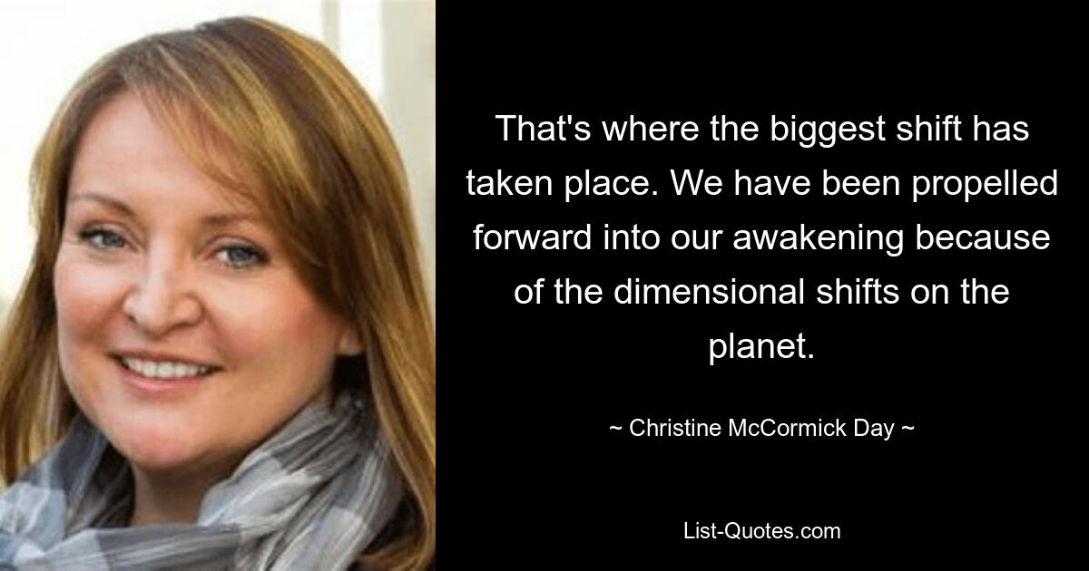 That's where the biggest shift has taken place. We have been propelled forward into our awakening because of the dimensional shifts on the planet. — © Christine McCormick Day