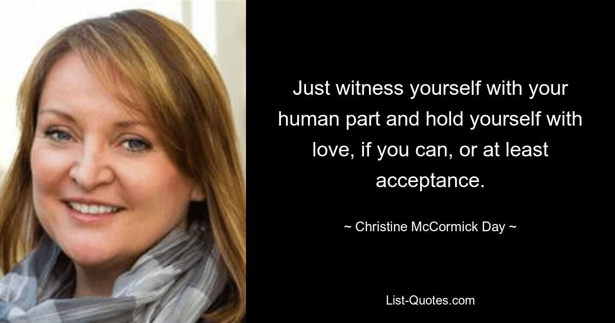 Just witness yourself with your human part and hold yourself with love, if you can, or at least acceptance. — © Christine McCormick Day