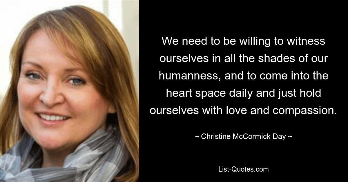 We need to be willing to witness ourselves in all the shades of our humanness, and to come into the heart space daily and just hold ourselves with love and compassion. — © Christine McCormick Day