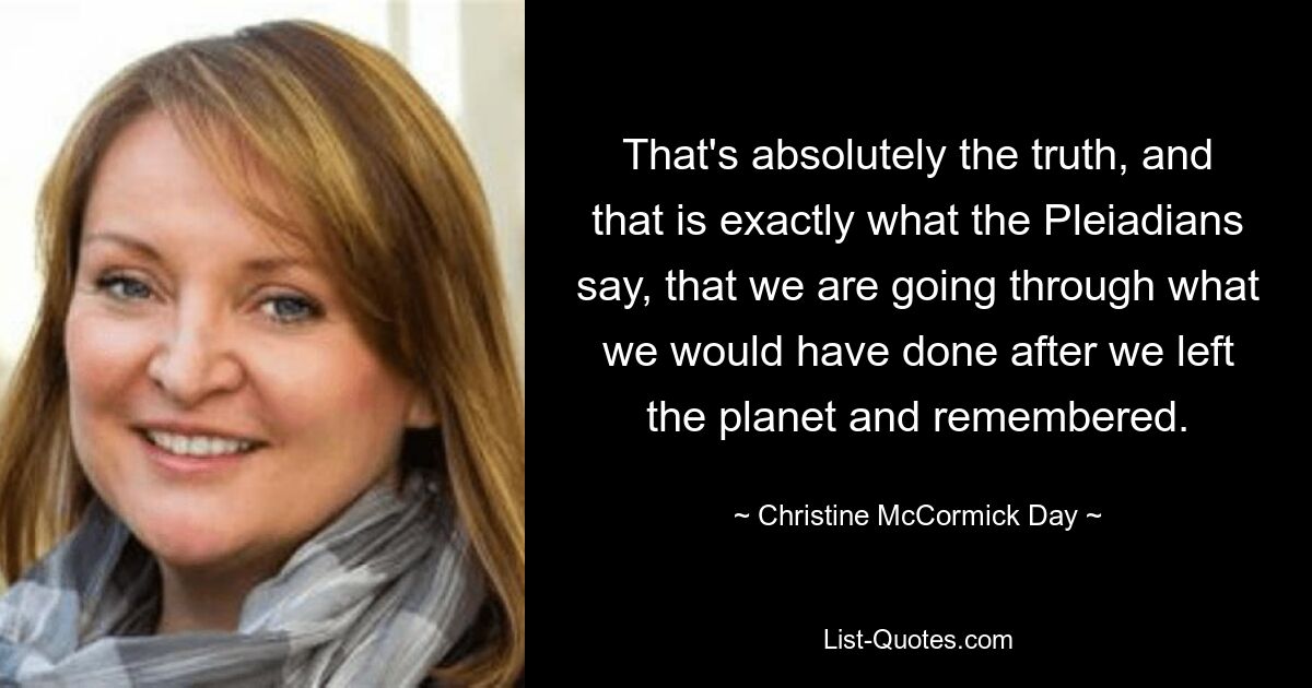 That's absolutely the truth, and that is exactly what the Pleiadians say, that we are going through what we would have done after we left the planet and remembered. — © Christine McCormick Day