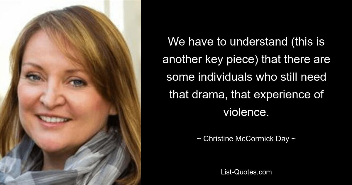 We have to understand (this is another key piece) that there are some individuals who still need that drama, that experience of violence. — © Christine McCormick Day