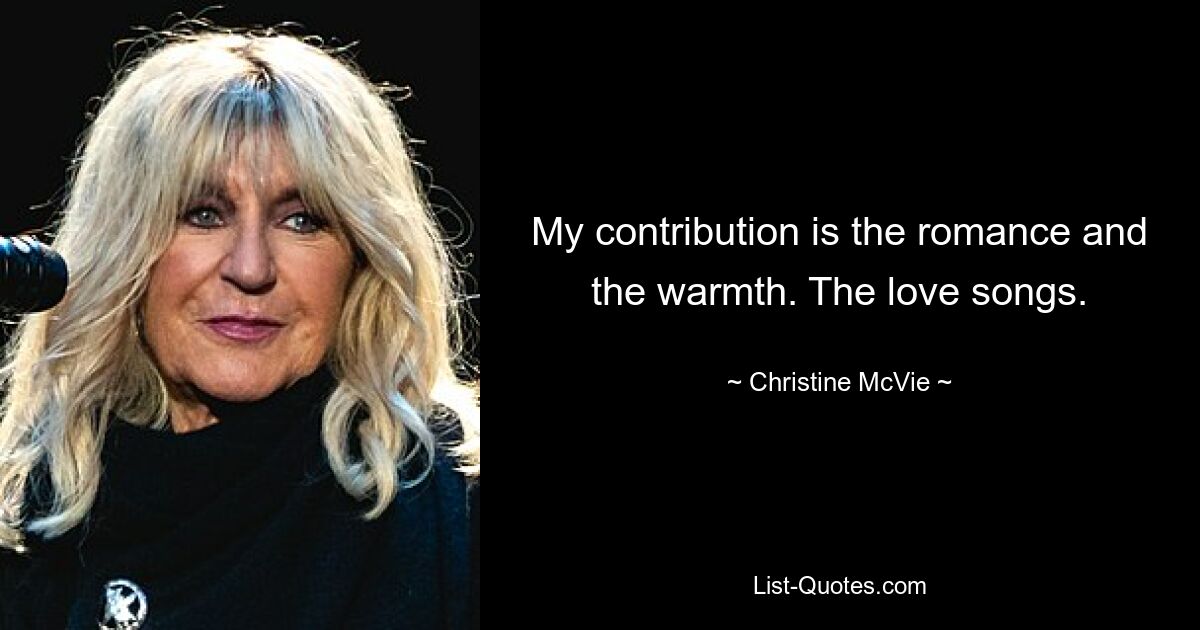 My contribution is the romance and the warmth. The love songs. — © Christine McVie