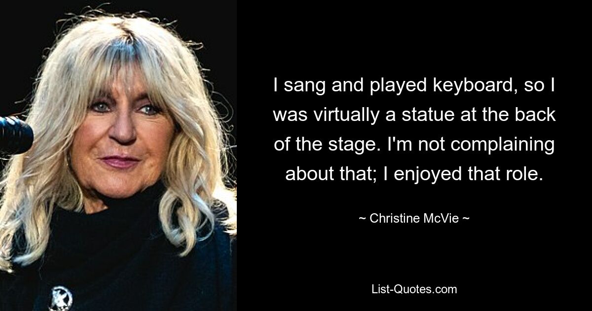 I sang and played keyboard, so I was virtually a statue at the back of the stage. I'm not complaining about that; I enjoyed that role. — © Christine McVie