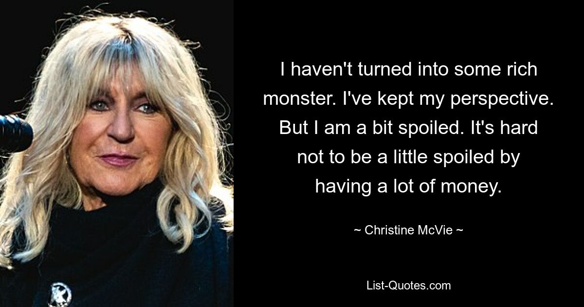 I haven't turned into some rich monster. I've kept my perspective. But I am a bit spoiled. It's hard not to be a little spoiled by having a lot of money. — © Christine McVie