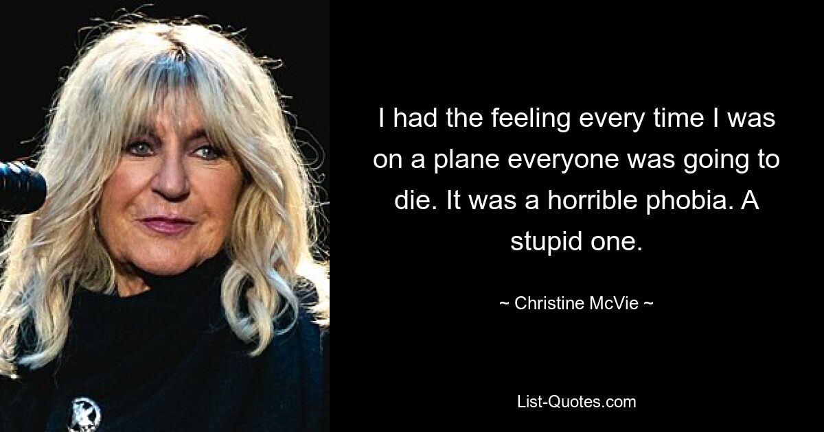 I had the feeling every time I was on a plane everyone was going to die. It was a horrible phobia. A stupid one. — © Christine McVie