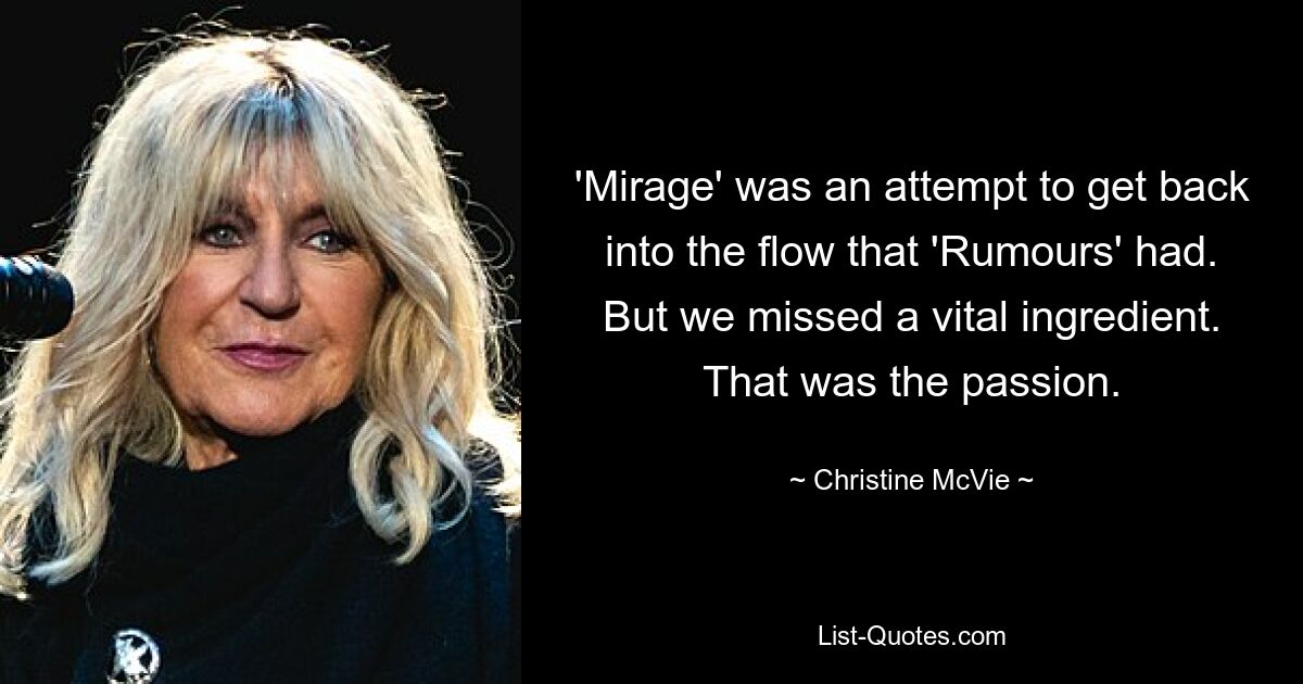 'Mirage' was an attempt to get back into the flow that 'Rumours' had. But we missed a vital ingredient. That was the passion. — © Christine McVie