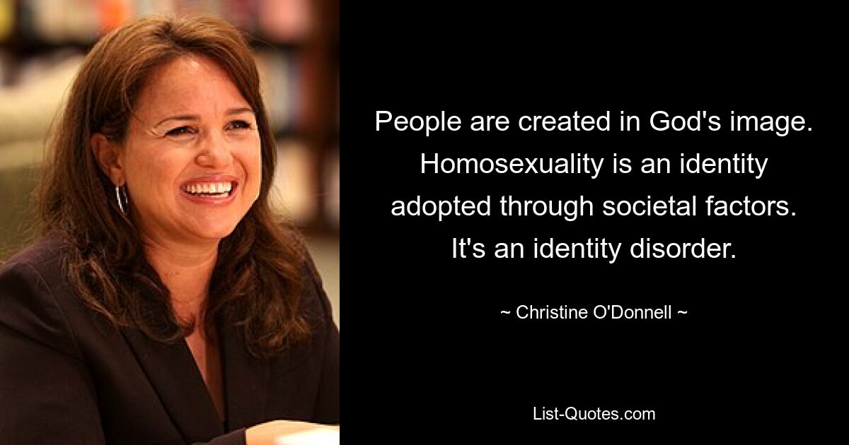 People are created in God's image. Homosexuality is an identity adopted through societal factors. It's an identity disorder. — © Christine O'Donnell