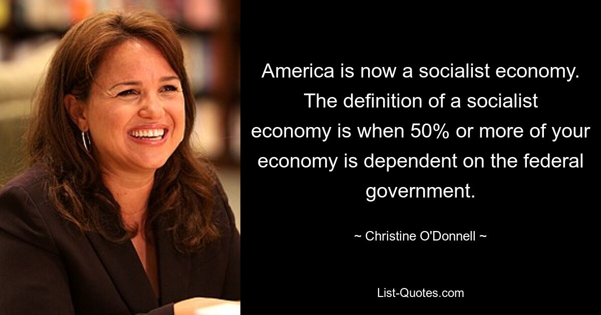 America is now a socialist economy. The definition of a socialist economy is when 50% or more of your economy is dependent on the federal government. — © Christine O'Donnell