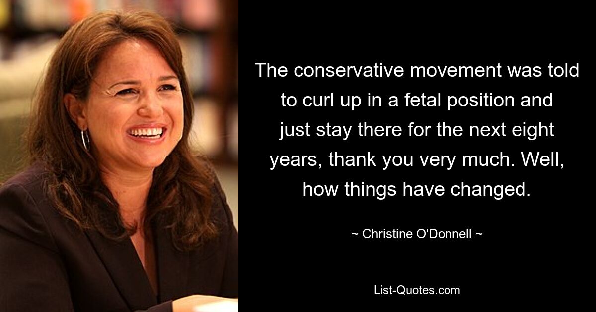 The conservative movement was told to curl up in a fetal position and just stay there for the next eight years, thank you very much. Well, how things have changed. — © Christine O'Donnell