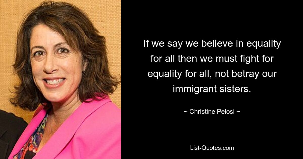 If we say we believe in equality for all then we must fight for equality for all, not betray our immigrant sisters. — © Christine Pelosi