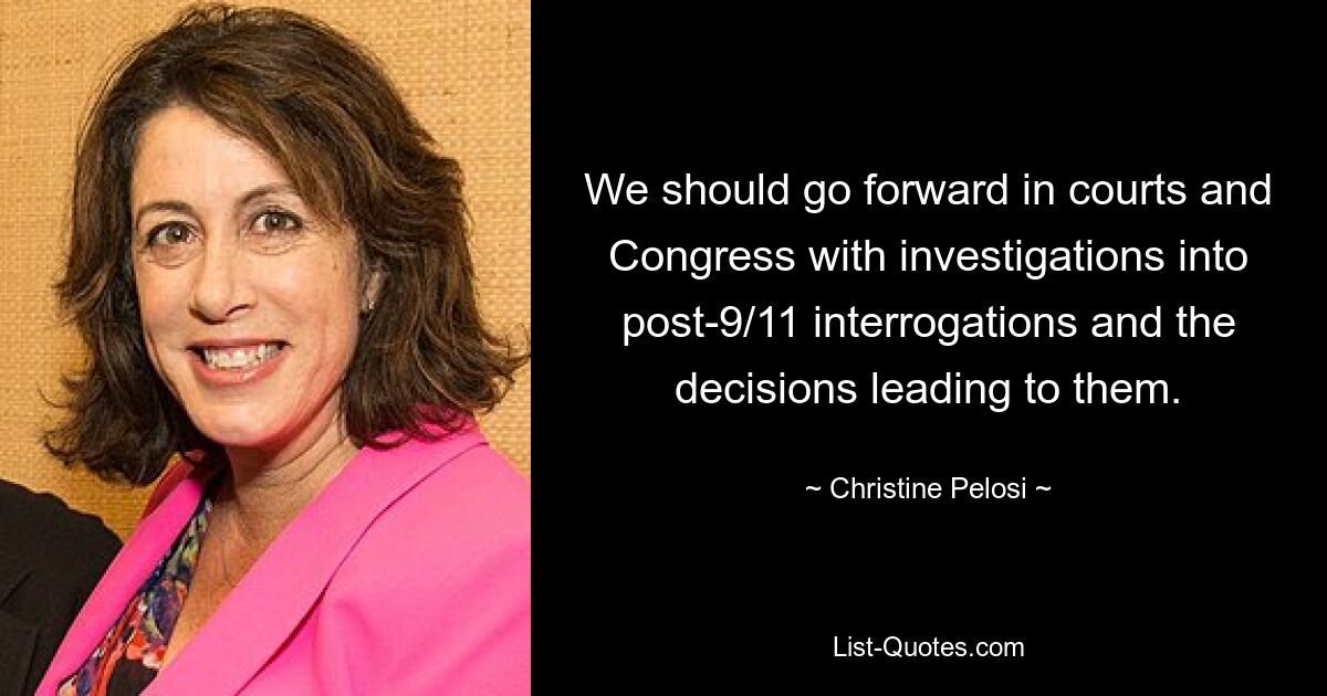 We should go forward in courts and Congress with investigations into post-9/11 interrogations and the decisions leading to them. — © Christine Pelosi