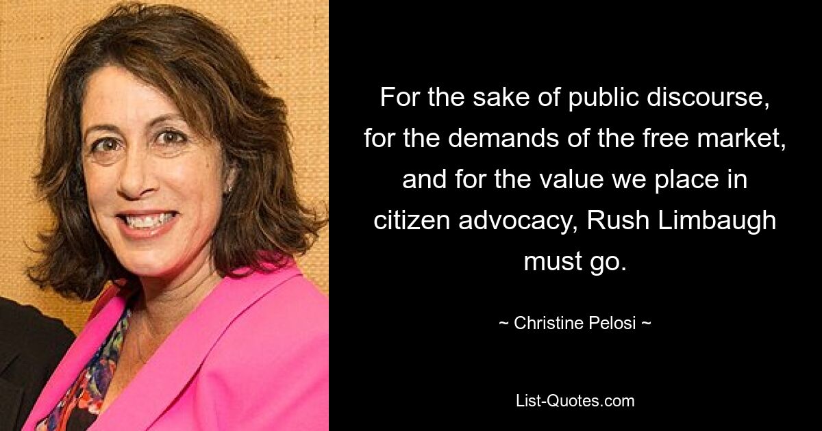 For the sake of public discourse, for the demands of the free market, and for the value we place in citizen advocacy, Rush Limbaugh must go. — © Christine Pelosi