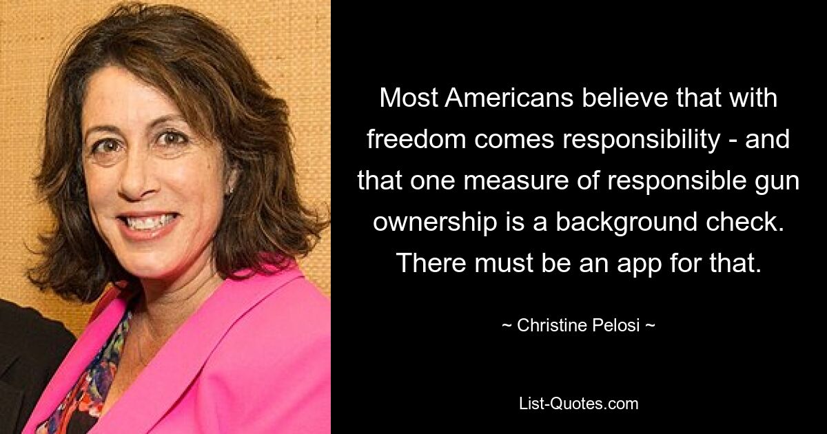 Most Americans believe that with freedom comes responsibility - and that one measure of responsible gun ownership is a background check. There must be an app for that. — © Christine Pelosi