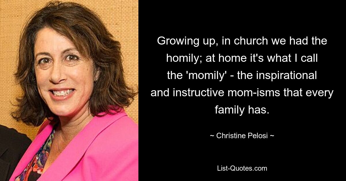 Growing up, in church we had the homily; at home it's what I call the 'momily' - the inspirational and instructive mom-isms that every family has. — © Christine Pelosi