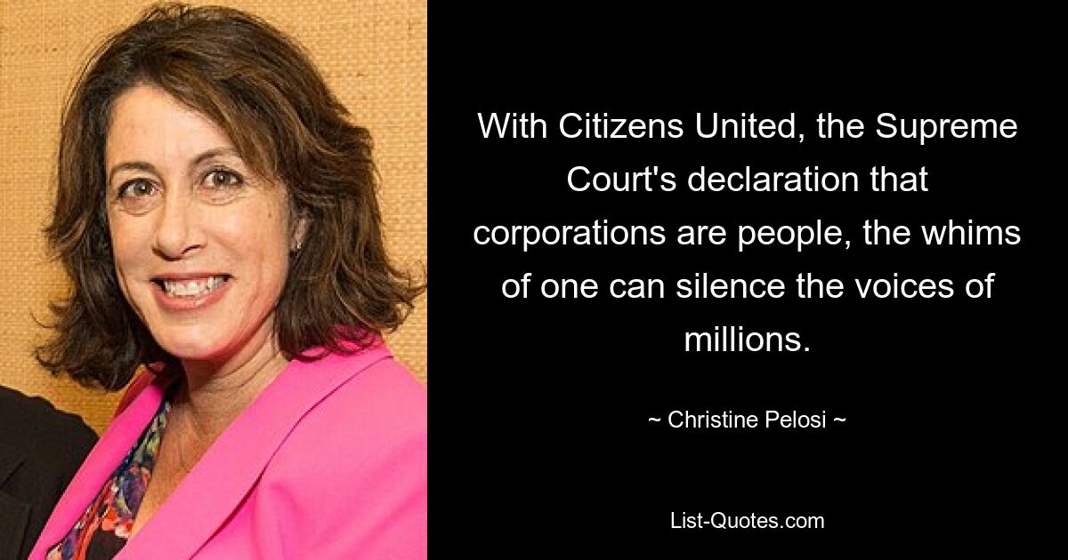 With Citizens United, the Supreme Court's declaration that corporations are people, the whims of one can silence the voices of millions. — © Christine Pelosi