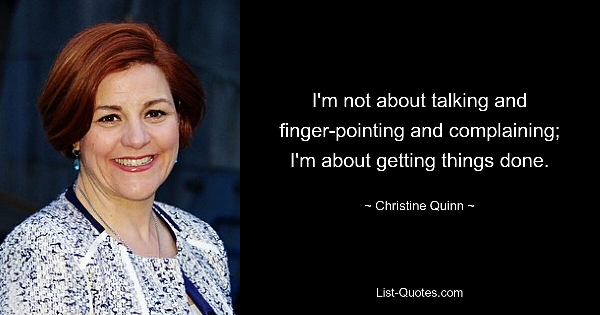 I'm not about talking and finger-pointing and complaining; I'm about getting things done. — © Christine Quinn