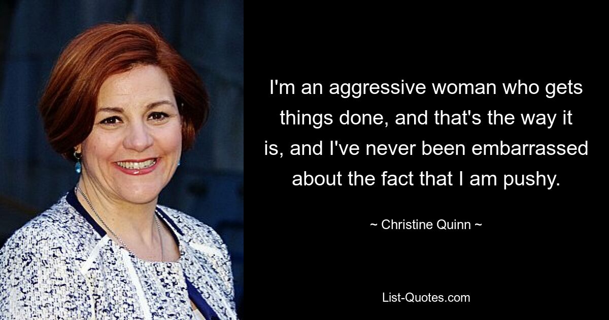 I'm an aggressive woman who gets things done, and that's the way it is, and I've never been embarrassed about the fact that I am pushy. — © Christine Quinn