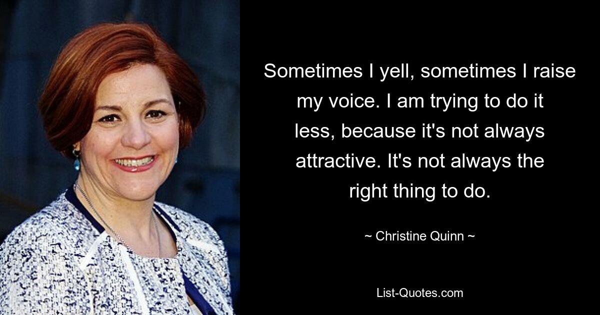 Sometimes I yell, sometimes I raise my voice. I am trying to do it less, because it's not always attractive. It's not always the right thing to do. — © Christine Quinn