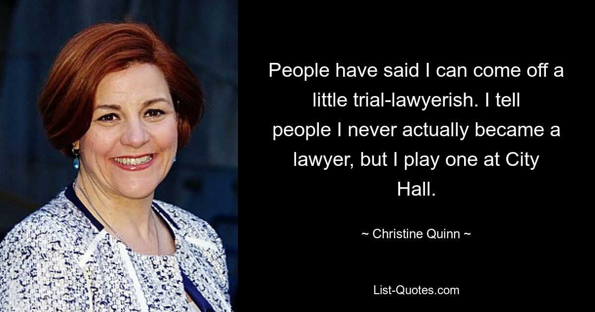 People have said I can come off a little trial-lawyerish. I tell people I never actually became a lawyer, but I play one at City Hall. — © Christine Quinn