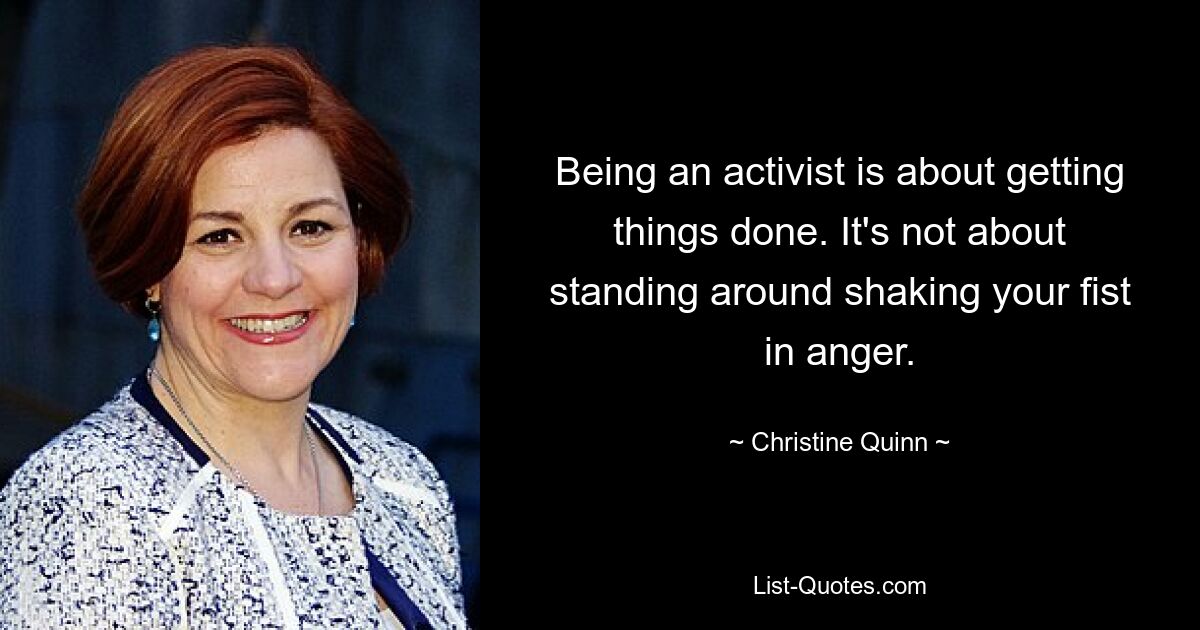 Being an activist is about getting things done. It's not about standing around shaking your fist in anger. — © Christine Quinn