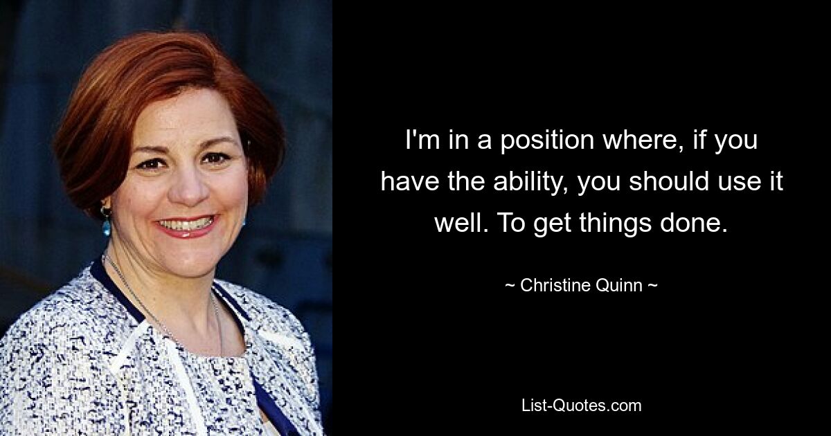 I'm in a position where, if you have the ability, you should use it well. To get things done. — © Christine Quinn