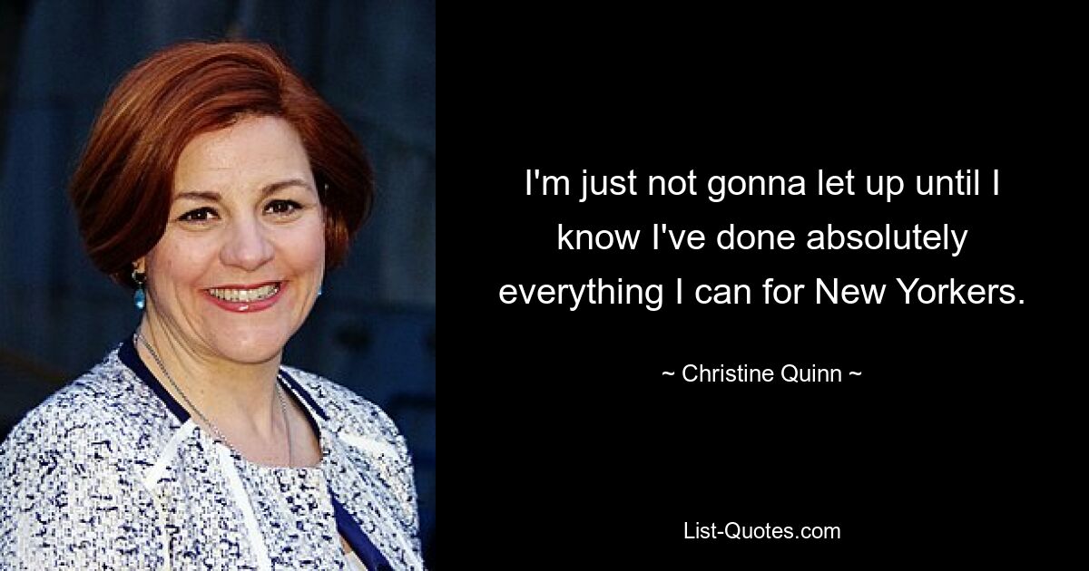 I'm just not gonna let up until I know I've done absolutely everything I can for New Yorkers. — © Christine Quinn