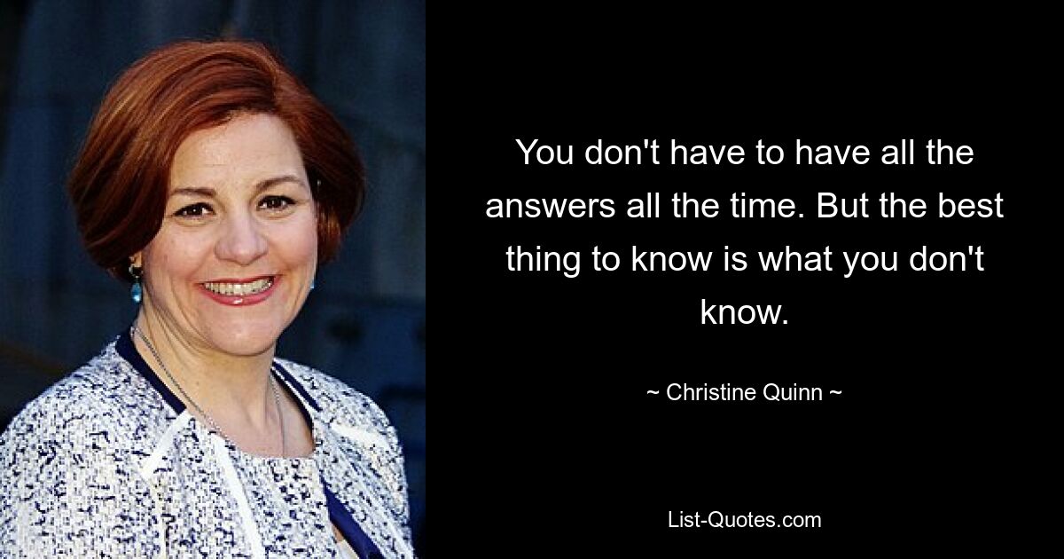 You don't have to have all the answers all the time. But the best thing to know is what you don't know. — © Christine Quinn