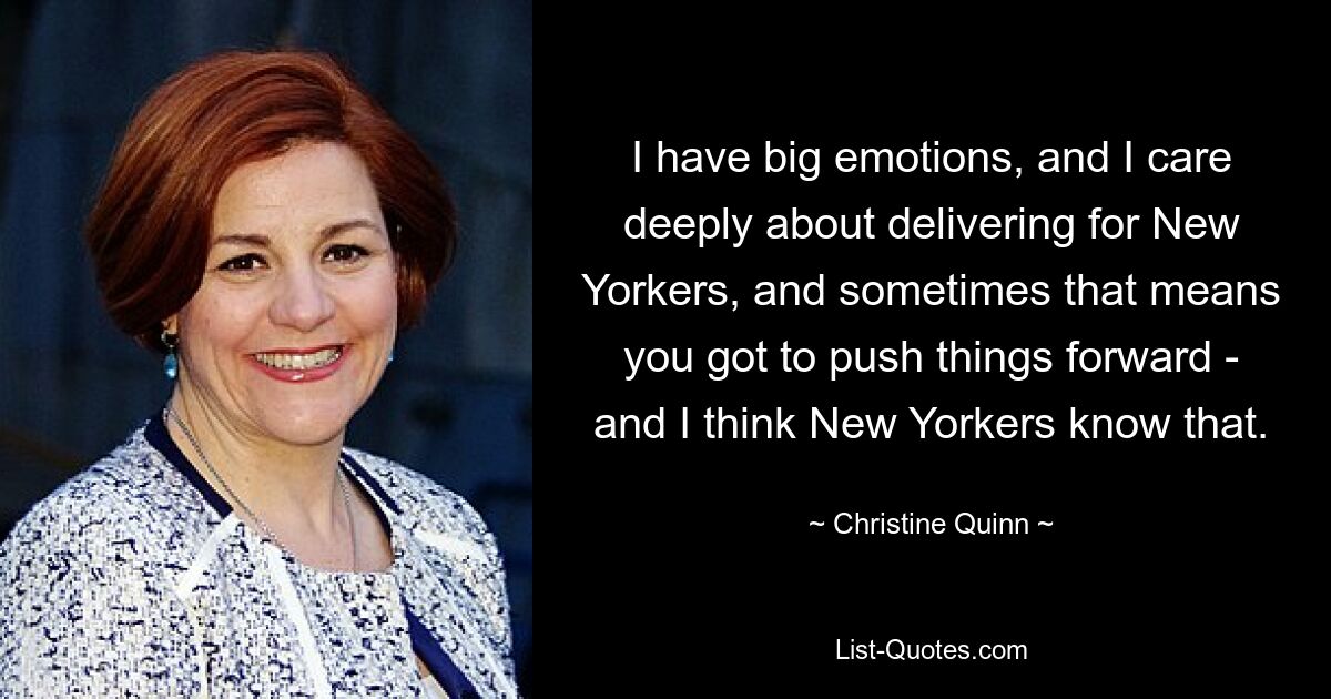 I have big emotions, and I care deeply about delivering for New Yorkers, and sometimes that means you got to push things forward - and I think New Yorkers know that. — © Christine Quinn