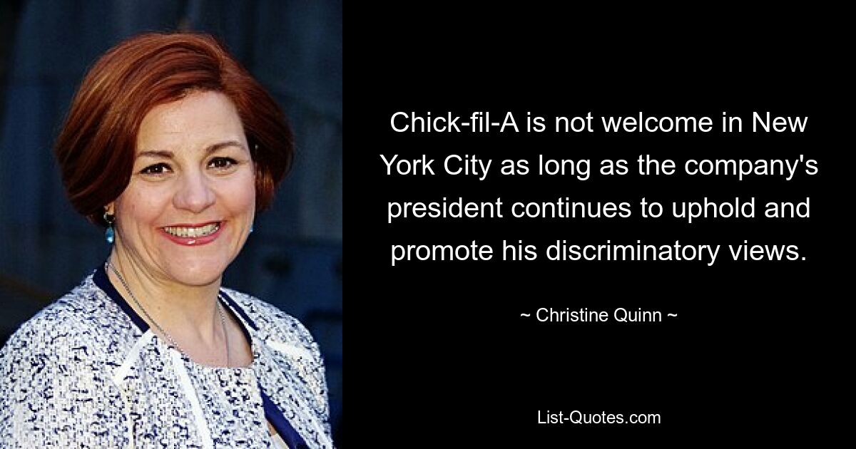 Chick-fil-A is not welcome in New York City as long as the company's president continues to uphold and promote his discriminatory views. — © Christine Quinn