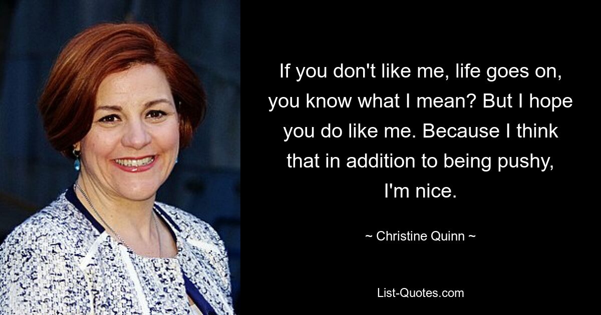 If you don't like me, life goes on, you know what I mean? But I hope you do like me. Because I think that in addition to being pushy, I'm nice. — © Christine Quinn