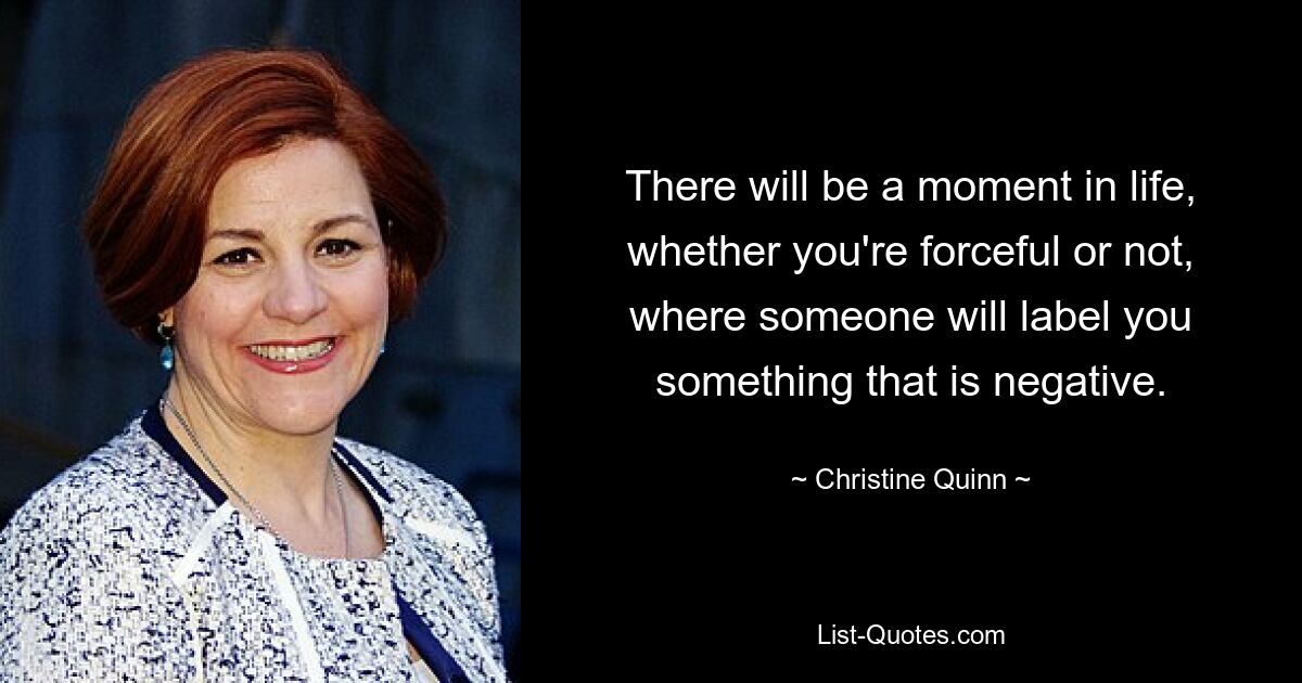 There will be a moment in life, whether you're forceful or not, where someone will label you something that is negative. — © Christine Quinn