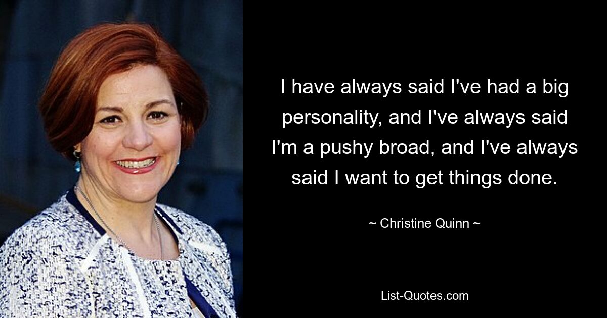 I have always said I've had a big personality, and I've always said I'm a pushy broad, and I've always said I want to get things done. — © Christine Quinn