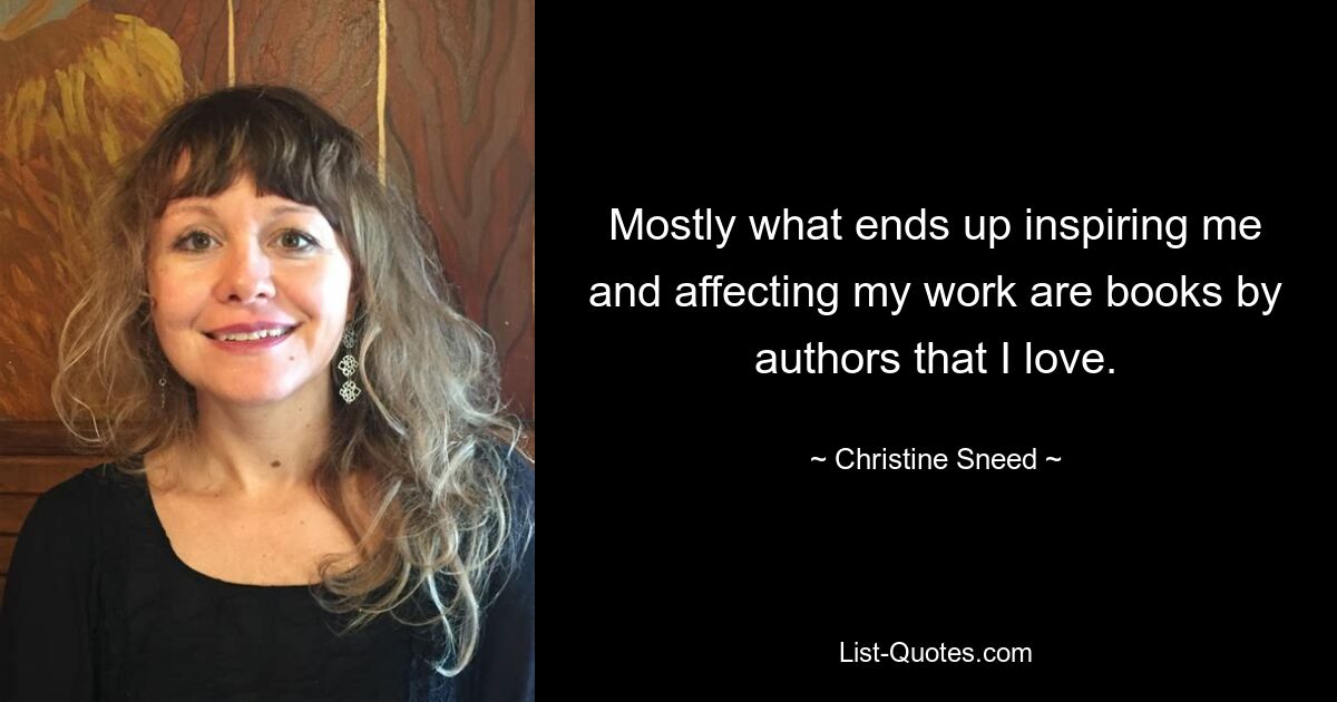 Mostly what ends up inspiring me and affecting my work are books by authors that I love. — © Christine Sneed