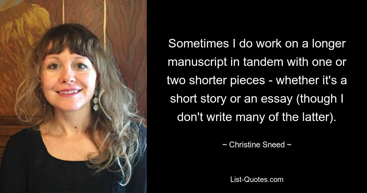 Sometimes I do work on a longer manuscript in tandem with one or two shorter pieces - whether it's a short story or an essay (though I don't write many of the latter). — © Christine Sneed