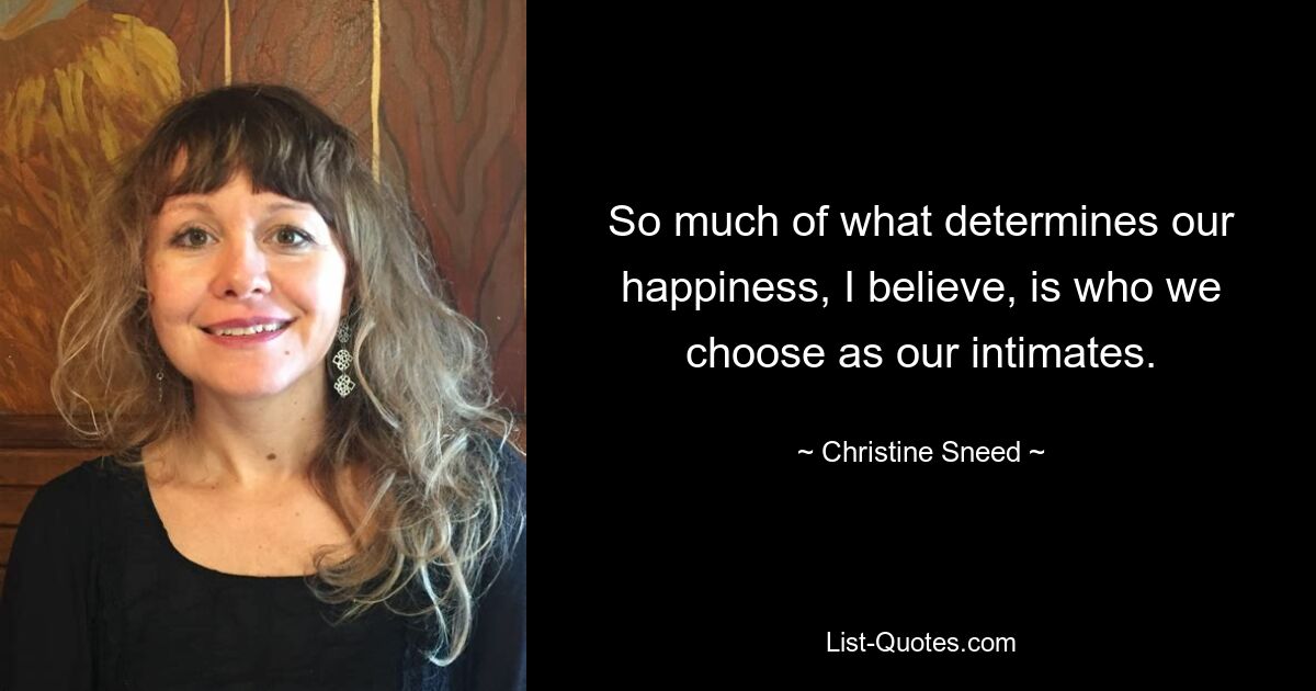 So much of what determines our happiness, I believe, is who we choose as our intimates. — © Christine Sneed