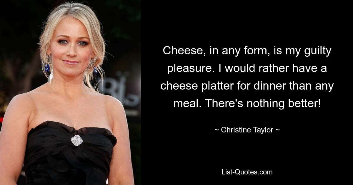 Cheese, in any form, is my guilty pleasure. I would rather have a cheese platter for dinner than any meal. There's nothing better! — © Christine Taylor