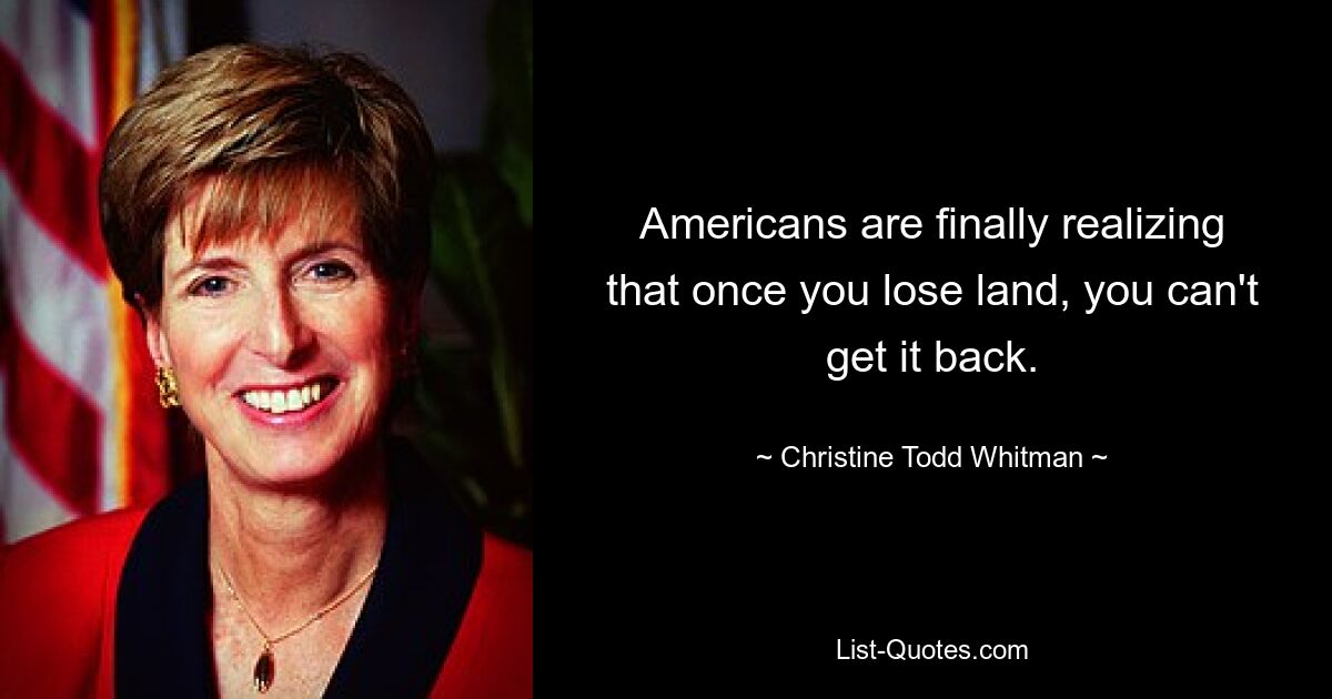 Americans are finally realizing that once you lose land, you can't get it back. — © Christine Todd Whitman