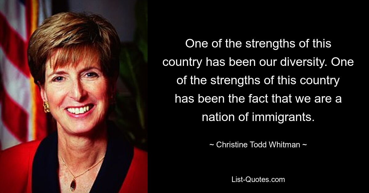 One of the strengths of this country has been our diversity. One of the strengths of this country has been the fact that we are a nation of immigrants. — © Christine Todd Whitman