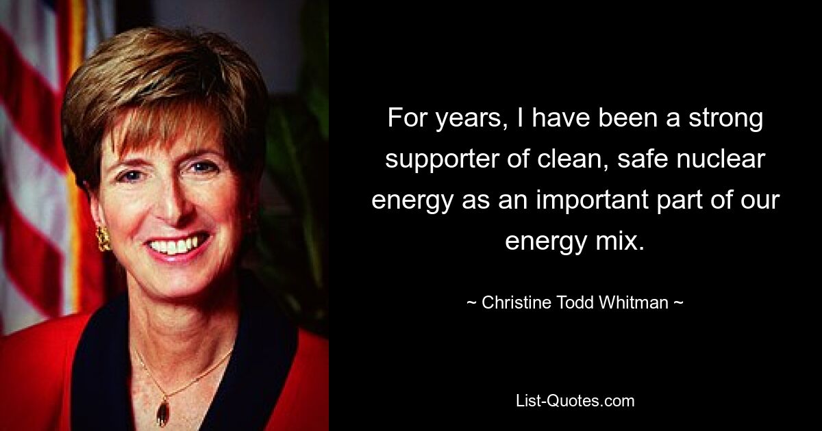 For years, I have been a strong supporter of clean, safe nuclear energy as an important part of our energy mix. — © Christine Todd Whitman